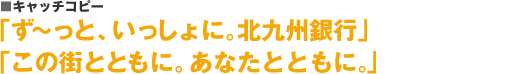 キャッチコピー：「ず～っと、いっしょに。北九州銀行」「この街とともに。あなたとともに。」