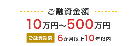 ご融資金額 10万円～500万円／ご融資期間 6か月以上10年以内